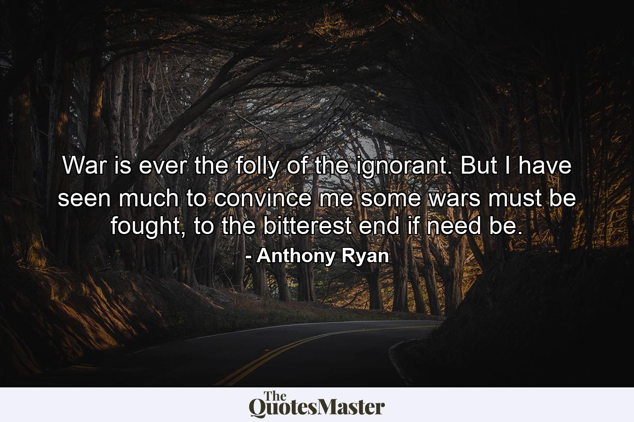 War is ever the folly of the ignorant. But I have seen much to convince me some wars must be fought, to the bitterest end if need be. - Quote by Anthony Ryan