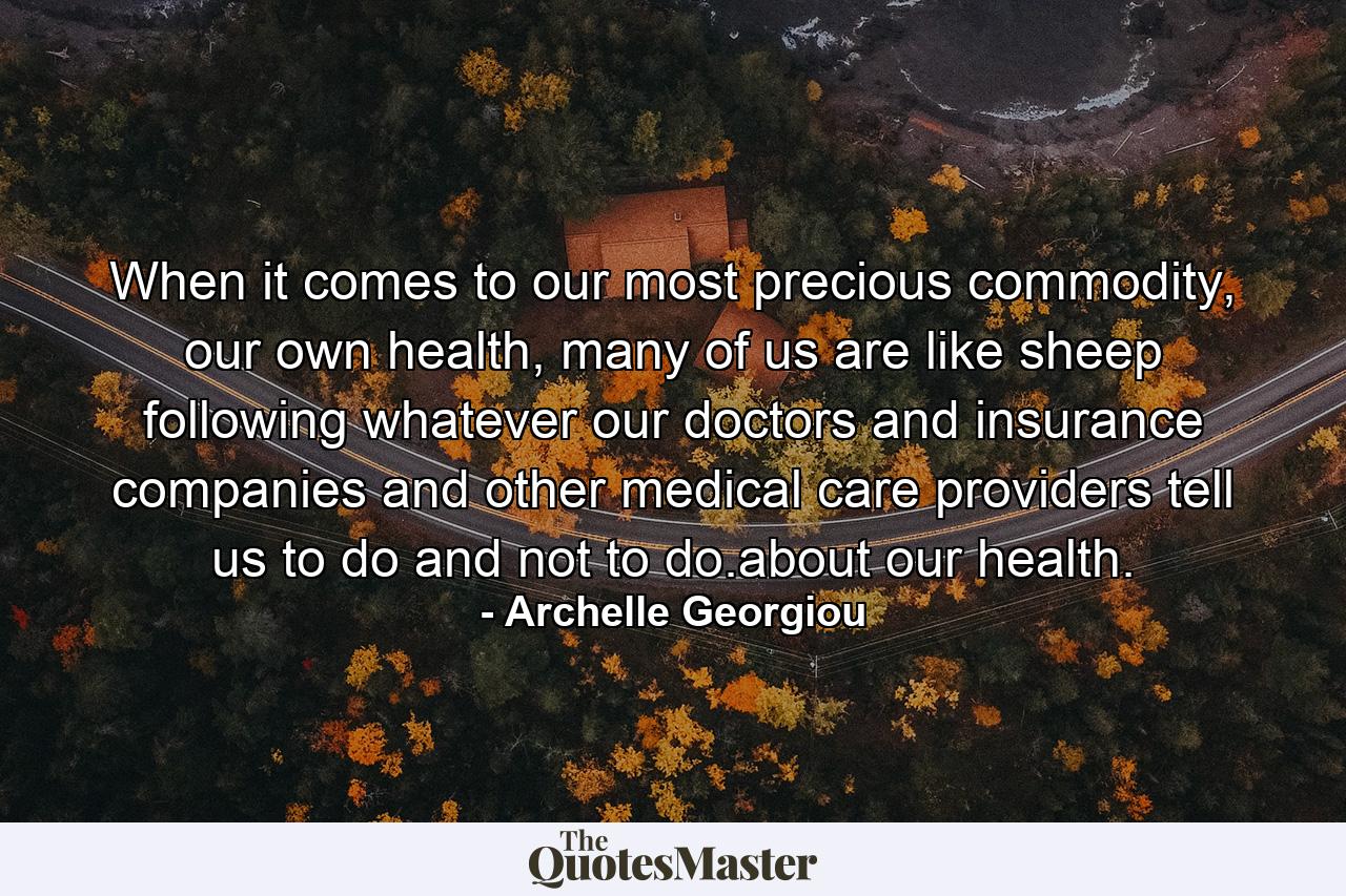 When it comes to our most precious commodity, our own health, many of us are like sheep following whatever our doctors and insurance companies and other medical care providers tell us to do and not to do.about our health. - Quote by Archelle Georgiou