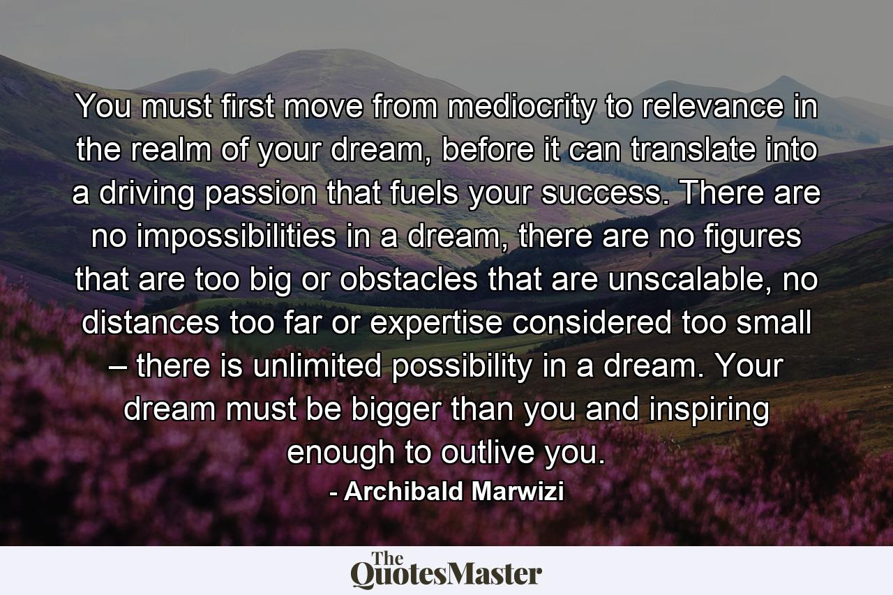 You must first move from mediocrity to relevance in the realm of your dream, before it can translate into a driving passion that fuels your success. There are no impossibilities in a dream, there are no figures that are too big or obstacles that are unscalable, no distances too far or expertise considered too small – there is unlimited possibility in a dream. Your dream must be bigger than you and inspiring enough to outlive you. - Quote by Archibald Marwizi