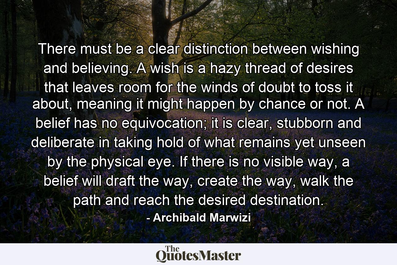 There must be a clear distinction between wishing and believing. A wish is a hazy thread of desires that leaves room for the winds of doubt to toss it about, meaning it might happen by chance or not. A belief has no equivocation; it is clear, stubborn and deliberate in taking hold of what remains yet unseen by the physical eye. If there is no visible way, a belief will draft the way, create the way, walk the path and reach the desired destination. - Quote by Archibald Marwizi