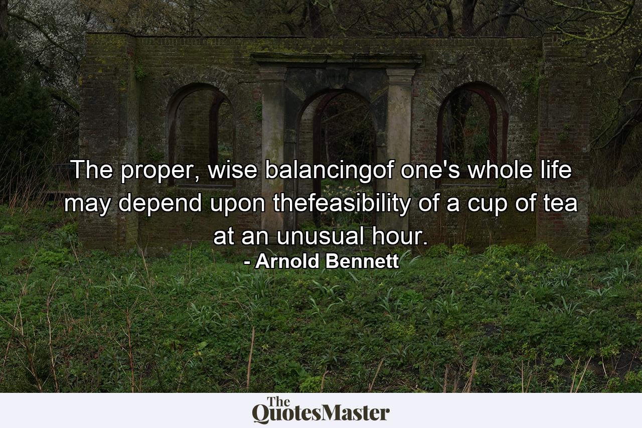 The proper, wise balancingof one's whole life may depend upon thefeasibility of a cup of tea at an unusual hour. - Quote by Arnold Bennett