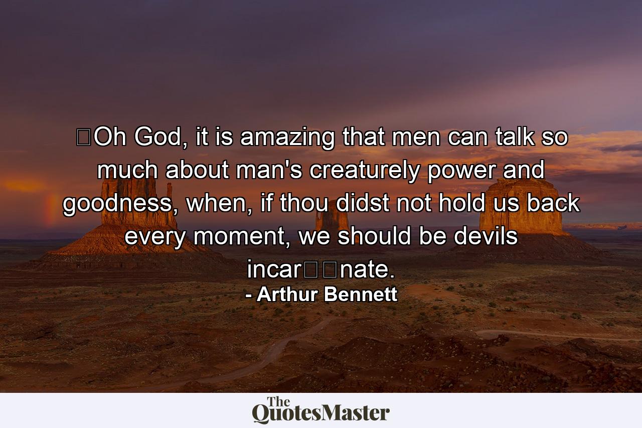 ​Oh God, it is amazing that men can talk so much about man's creaturely power and goodness, when, if thou didst not hold us back every moment, we should be devils incar​​nate. - Quote by Arthur Bennett