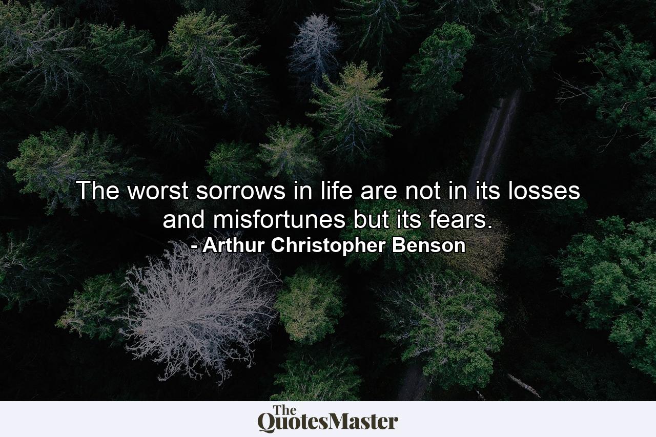 The worst sorrows in life are not in its losses and misfortunes  but its fears. - Quote by Arthur Christopher Benson