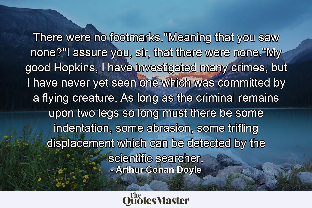 There were no footmarks.''Meaning that you saw none?''I assure you, sir, that there were none.''My good Hopkins, I have investigated many crimes, but I have never yet seen one which was committed by a flying creature. As long as the criminal remains upon two legs so long must there be some indentation, some abrasion, some trifling displacement which can be detected by the scientific searcher. - Quote by Arthur Conan Doyle