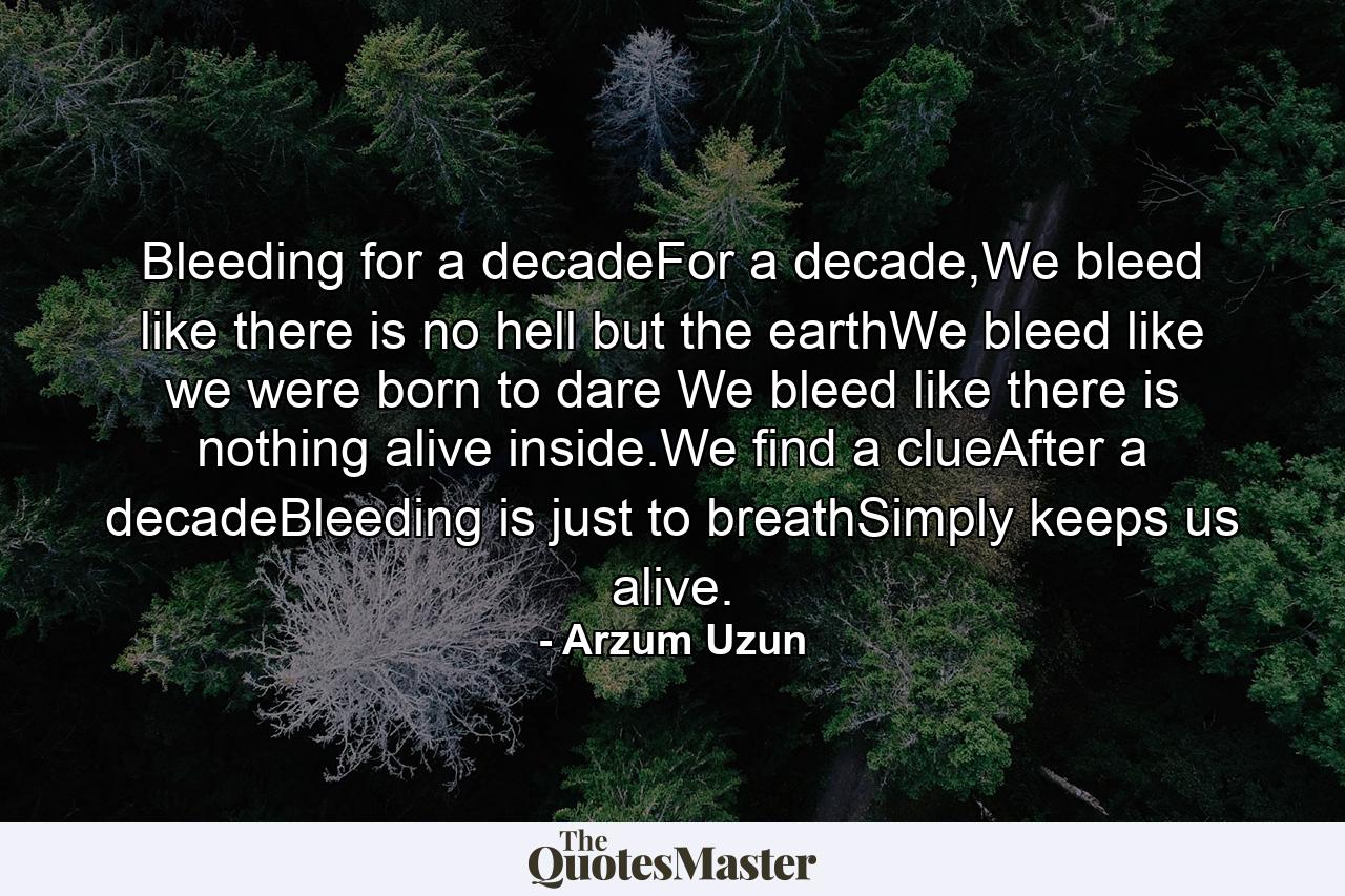 Bleeding for a decadeFor a decade,We bleed like there is no hell but the earthWe bleed like we were born to dare We bleed like there is nothing alive inside.We find a clueAfter a decadeBleeding is just to breathSimply keeps us alive. - Quote by Arzum Uzun