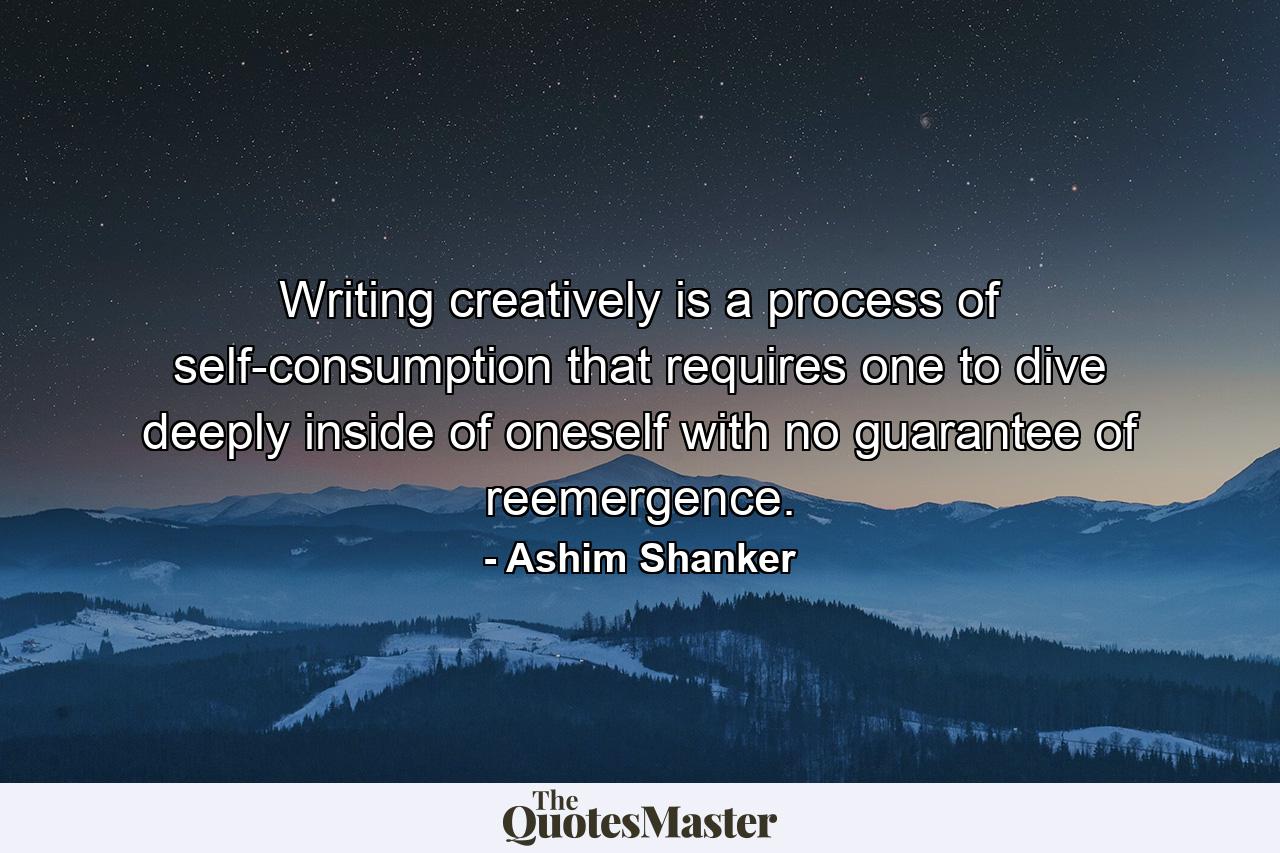 Writing creatively is a process of self-consumption that requires one to dive deeply inside of oneself with no guarantee of reemergence. - Quote by Ashim Shanker