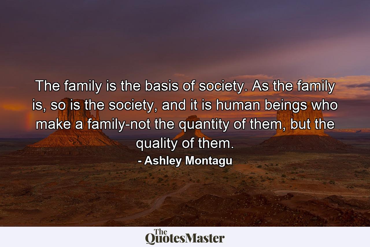 The family is the basis of society. As the family is, so is the society, and it is human beings who make a family-not the quantity of them, but the quality of them. - Quote by Ashley Montagu