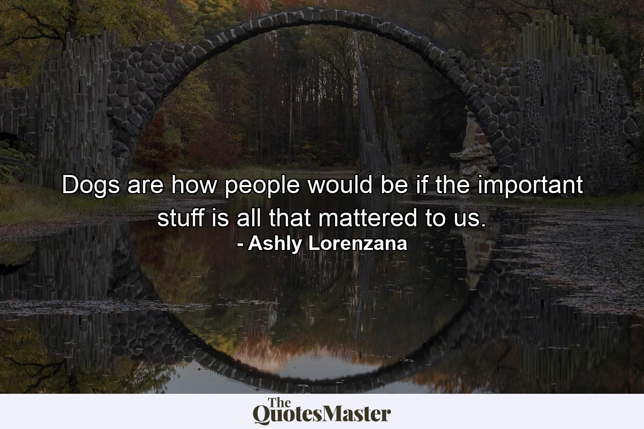 Dogs are how people would be if the important stuff is all that mattered to us. - Quote by Ashly Lorenzana