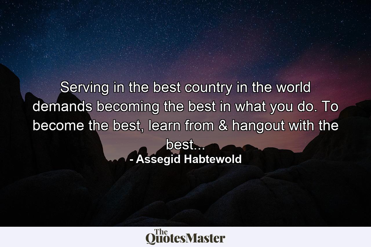 Serving in the best country in the world demands becoming the best in what you do. To become the best, learn from & hangout with the best... - Quote by Assegid Habtewold