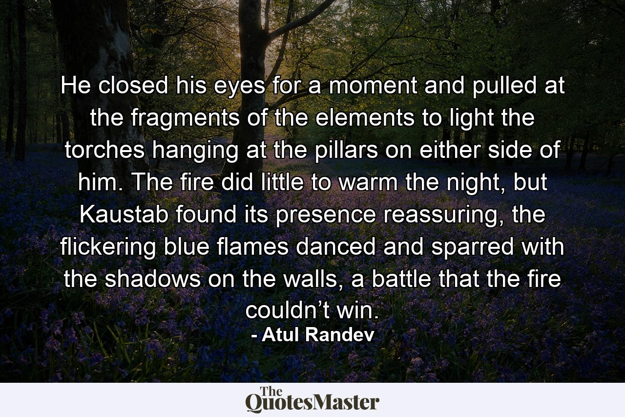 He closed his eyes for a moment and pulled at the fragments of the elements to light the torches hanging at the pillars on either side of him. The fire did little to warm the night, but Kaustab found its presence reassuring, the flickering blue flames danced and sparred with the shadows on the walls, a battle that the fire couldn’t win. - Quote by Atul Randev