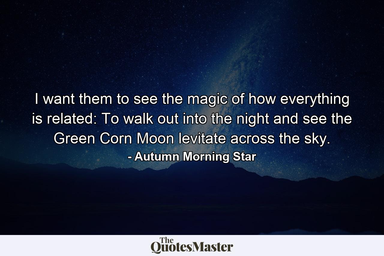 I want them to see the magic of how everything is related: To walk out into the night and see the Green Corn Moon levitate across the sky. - Quote by Autumn Morning Star