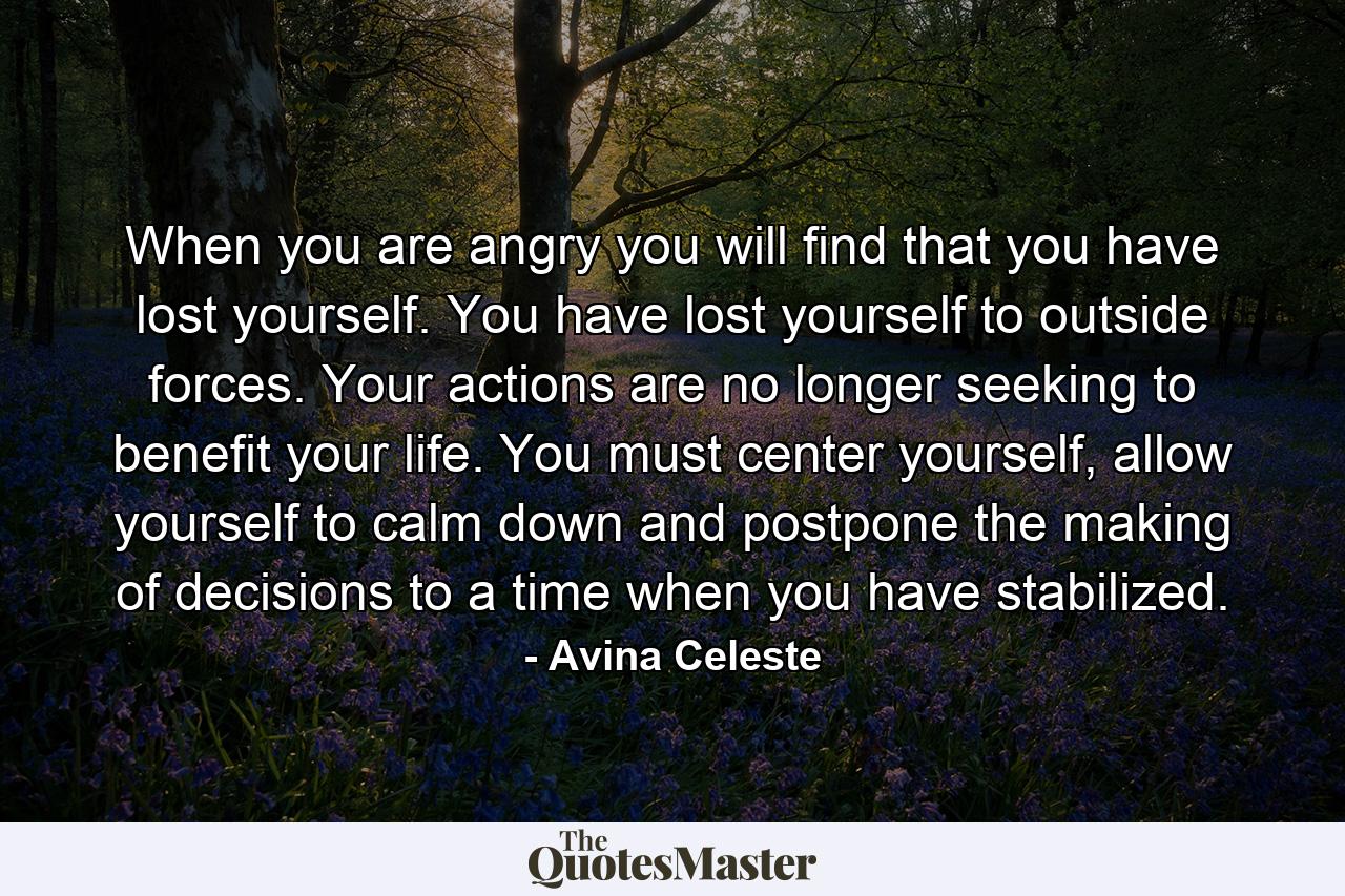 When you are angry you will find that you have lost yourself. You have lost yourself to outside forces. Your actions are no longer seeking to benefit your life. You must center yourself, allow yourself to calm down and postpone the making of decisions to a time when you have stabilized. - Quote by Avina Celeste