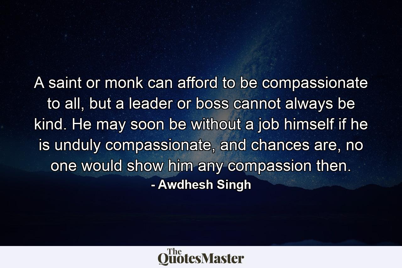 A saint or monk can afford to be compassionate to all, but a leader or boss cannot always be kind. He may soon be without a job himself if he is unduly compassionate, and chances are, no one would show him any compassion then. - Quote by Awdhesh Singh