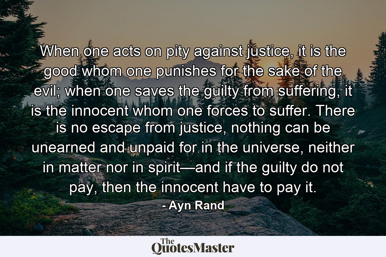 When one acts on pity against justice, it is the good whom one punishes for the sake of the evil; when one saves the guilty from suffering, it is the innocent whom one forces to suffer. There is no escape from justice, nothing can be unearned and unpaid for in the universe, neither in matter nor in spirit—and if the guilty do not pay, then the innocent have to pay it. - Quote by Ayn Rand