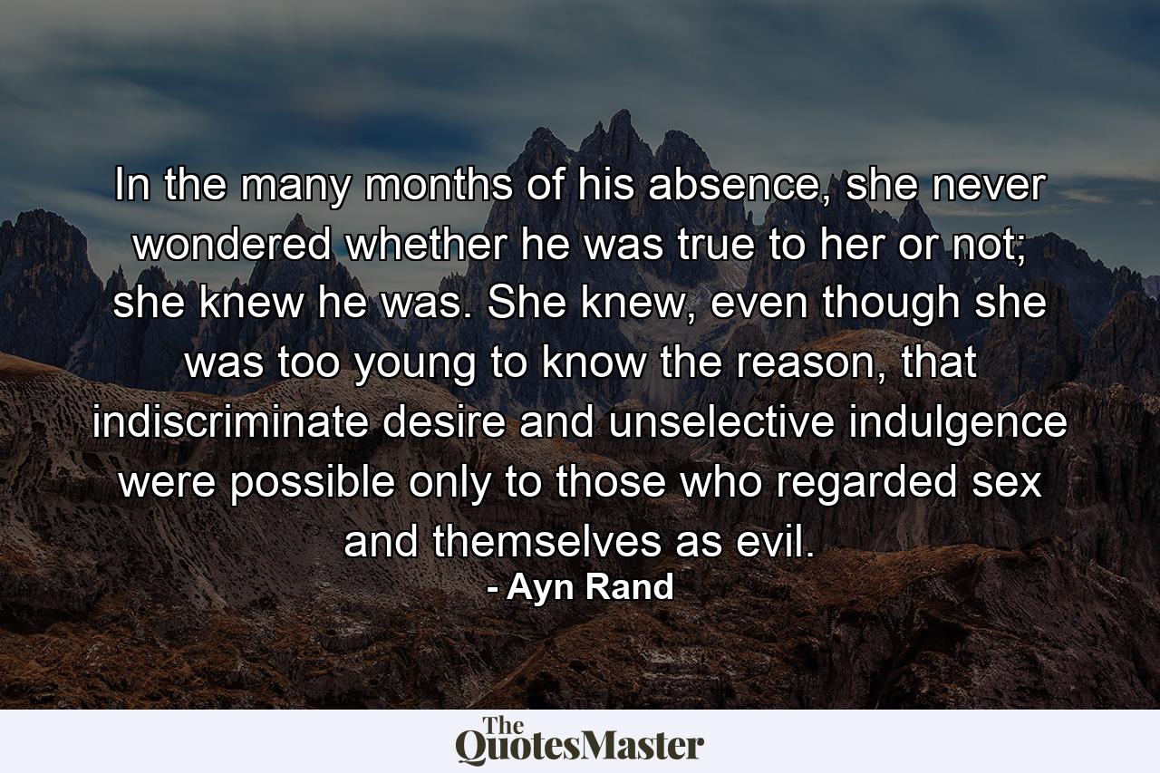 In the many months of his absence, she never wondered whether he was true to her or not; she knew he was. She knew, even though she was too young to know the reason, that indiscriminate desire and unselective indulgence were possible only to those who regarded sex and themselves as evil. - Quote by Ayn Rand