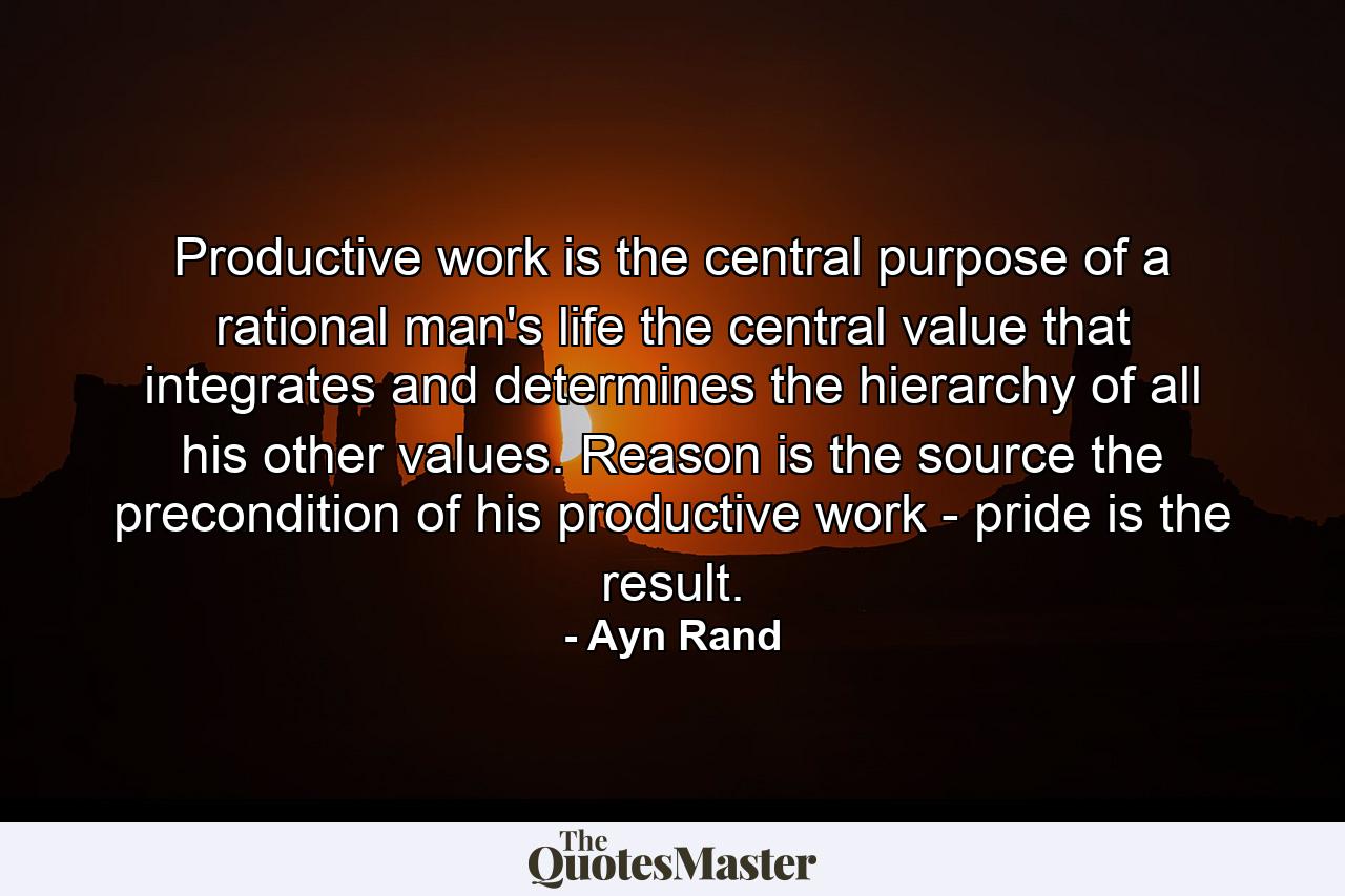 Productive work is the central purpose of a rational man's life  the central value that integrates and determines the hierarchy of all his other values. Reason is the source  the precondition of his productive work - pride is the result. - Quote by Ayn Rand