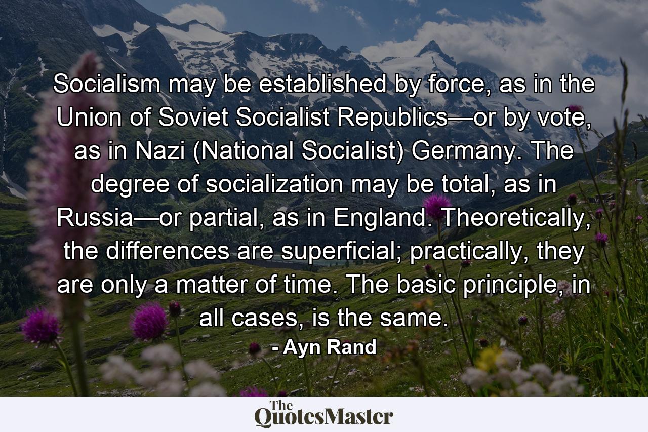 Socialism may be established by force, as in the Union of Soviet Socialist Republics—or by vote, as in Nazi (National Socialist) Germany. The degree of socialization may be total, as in Russia—or partial, as in England. Theoretically, the differences are superficial; practically, they are only a matter of time. The basic principle, in all cases, is the same. - Quote by Ayn Rand