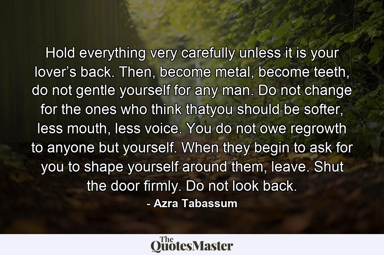 Hold everything very carefully unless it is your lover’s back. Then, become metal, become teeth, do not gentle yourself for any man. Do not change for the ones who think thatyou should be softer, less mouth, less voice. You do not owe regrowth to anyone but yourself. When they begin to ask for you to shape yourself around them, leave. Shut the door firmly. Do not look back. - Quote by Azra Tabassum