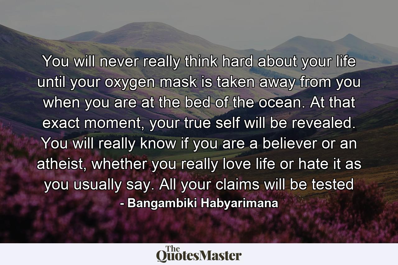 You will never really think hard about your life until your oxygen mask is taken away from you when you are at the bed of the ocean. At that exact moment, your true self will be revealed. You will really know if you are a believer or an atheist, whether you really love life or hate it as you usually say. All your claims will be tested - Quote by Bangambiki Habyarimana