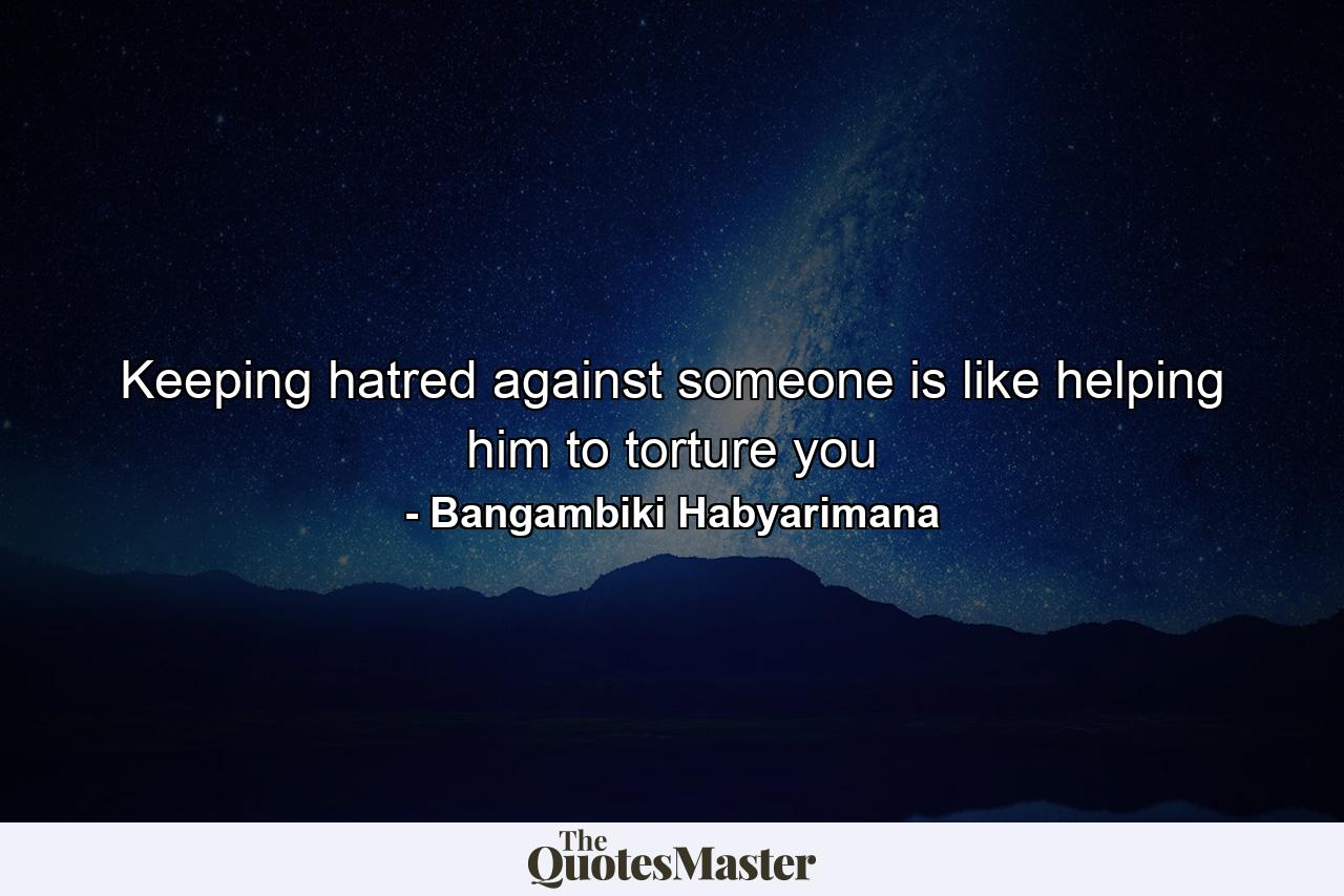 Keeping hatred against someone is like helping him to torture you - Quote by Bangambiki Habyarimana