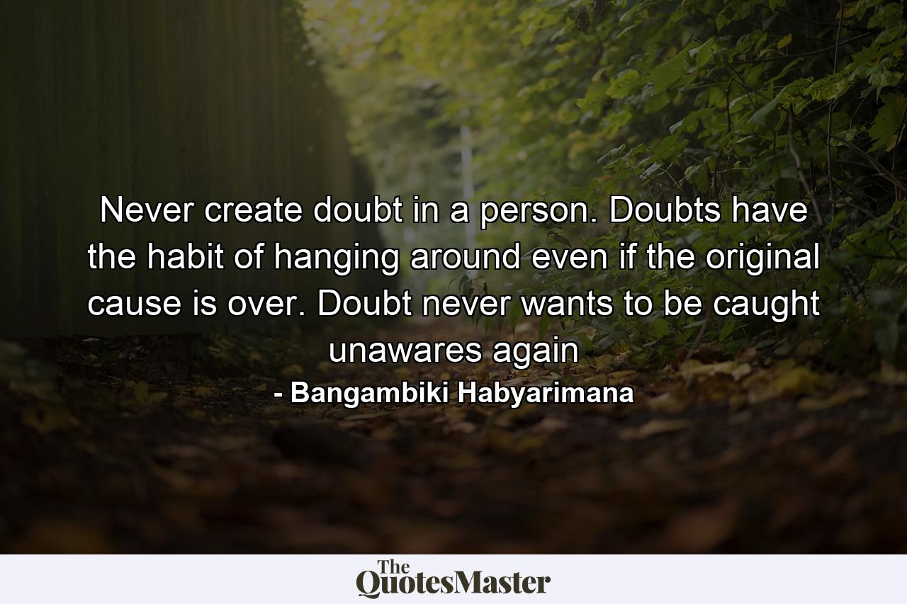 Never create doubt in a person. Doubts have the habit of hanging around even if the original cause is over. Doubt never wants to be caught unawares again - Quote by Bangambiki Habyarimana