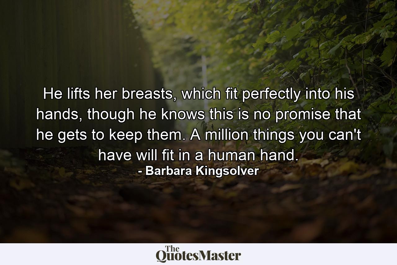 He lifts her breasts, which fit perfectly into his hands, though he knows this is no promise that he gets to keep them. A million things you can't have will fit in a human hand. - Quote by Barbara Kingsolver