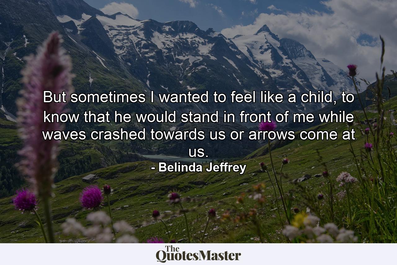 But sometimes I wanted to feel like a child, to know that he would stand in front of me while waves crashed towards us or arrows come at us. - Quote by Belinda Jeffrey