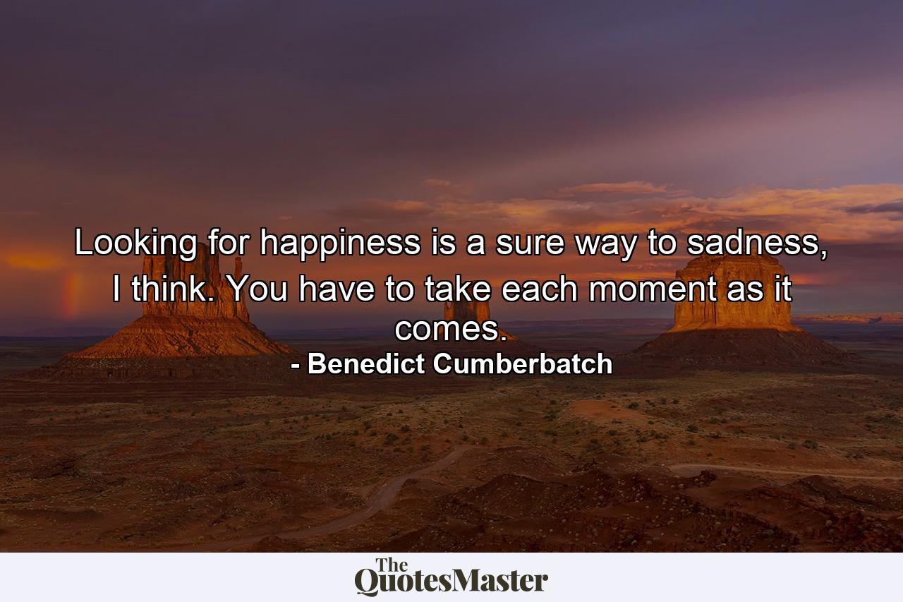 Looking for happiness is a sure way to sadness, I think. You have to take each moment as it comes. - Quote by Benedict Cumberbatch