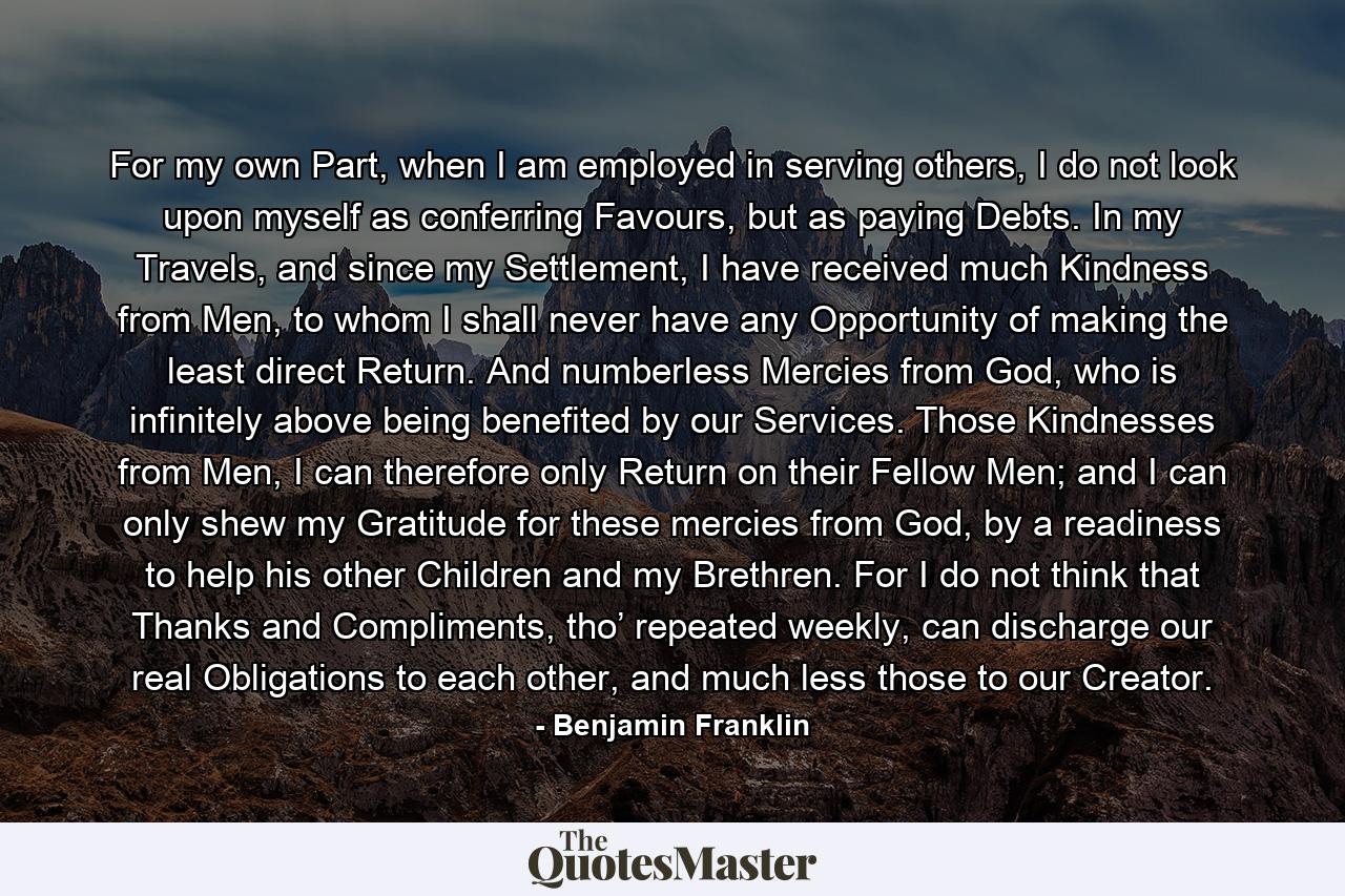 For my own Part, when I am employed in serving others, I do not look upon myself as conferring Favours, but as paying Debts. In my Travels, and since my Settlement, I have received much Kindness from Men, to whom I shall never have any Opportunity of making the least direct Return. And numberless Mercies from God, who is infinitely above being benefited by our Services. Those Kindnesses from Men, I can therefore only Return on their Fellow Men; and I can only shew my Gratitude for these mercies from God, by a readiness to help his other Children and my Brethren. For I do not think that Thanks and Compliments, tho’ repeated weekly, can discharge our real Obligations to each other, and much less those to our Creator. - Quote by Benjamin Franklin