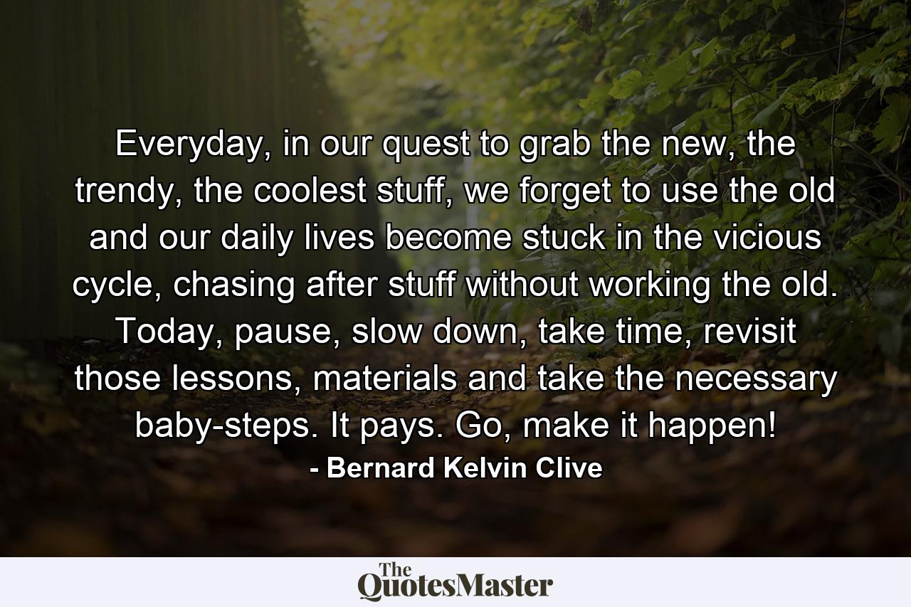 Everyday, in our quest to grab the new, the trendy, the coolest stuff, we forget to use the old and our daily lives become stuck in the vicious cycle, chasing after stuff without working the old. Today, pause, slow down, take time, revisit those lessons, materials and take the necessary baby-steps. It pays. Go, make it happen! - Quote by Bernard Kelvin Clive