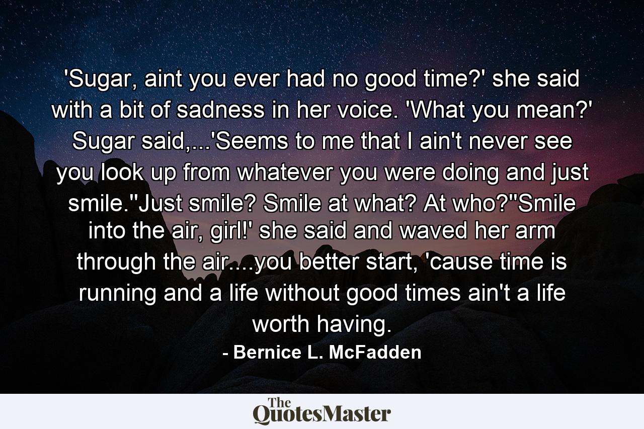 'Sugar, aint you ever had no good time?' she said with a bit of sadness in her voice. 'What you mean?' Sugar said,...'Seems to me that I ain't never see you look up from whatever you were doing and just smile.''Just smile? Smile at what? At who?''Smile into the air, girl!' she said and waved her arm through the air....you better start, 'cause time is running and a life without good times ain't a life worth having. - Quote by Bernice L. McFadden