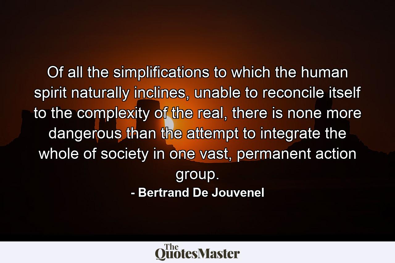 Of all the simplifications to which the human spirit naturally inclines, unable to reconcile itself to the complexity of the real, there is none more dangerous than the attempt to integrate the whole of society in one vast, permanent action group. - Quote by Bertrand De Jouvenel