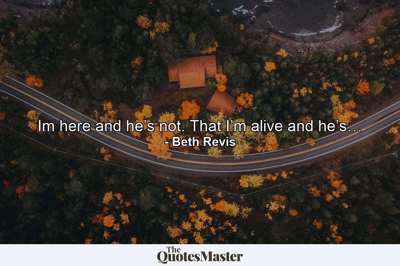 Im here and he’s not. That I’m alive and he’s… - Quote by Beth Revis