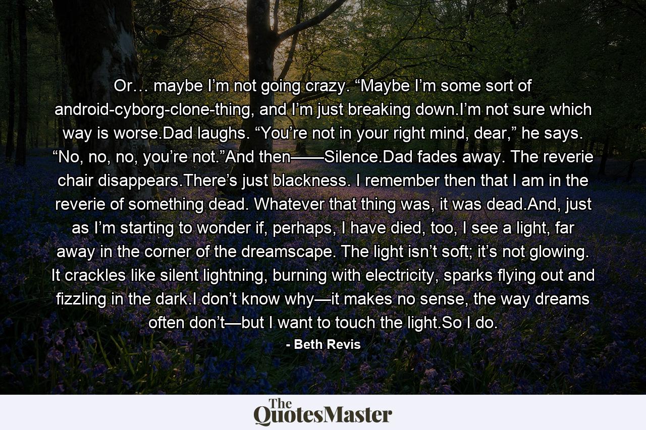 Or… maybe I’m not going crazy. “Maybe I’m some sort of android-cyborg-clone-thing, and I’m just breaking down.I’m not sure which way is worse.Dad laughs. “You’re not in your right mind, dear,” he says. “No, no, no, you’re not.”And then——Silence.Dad fades away. The reverie chair disappears.There’s just blackness. I remember then that I am in the reverie of something dead. Whatever that thing was, it was dead.And, just as I’m starting to wonder if, perhaps, I have died, too, I see a light, far away in the corner of the dreamscape. The light isn’t soft; it’s not glowing. It crackles like silent lightning, burning with electricity, sparks flying out and fizzling in the dark.I don’t know why—it makes no sense, the way dreams often don’t—but I want to touch the light.So I do. - Quote by Beth Revis