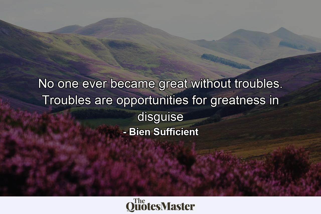 No one ever became great without troubles. Troubles are opportunities for greatness in disguise - Quote by Bien Sufficient