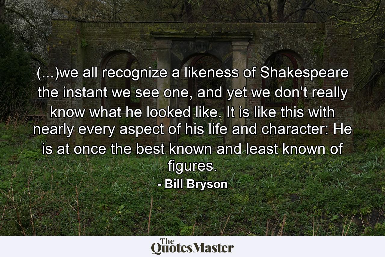 (...)we all recognize a likeness of Shakespeare the instant we see one, and yet we don’t really know what he looked like. It is like this with nearly every aspect of his life and character: He is at once the best known and least known of figures. - Quote by Bill Bryson