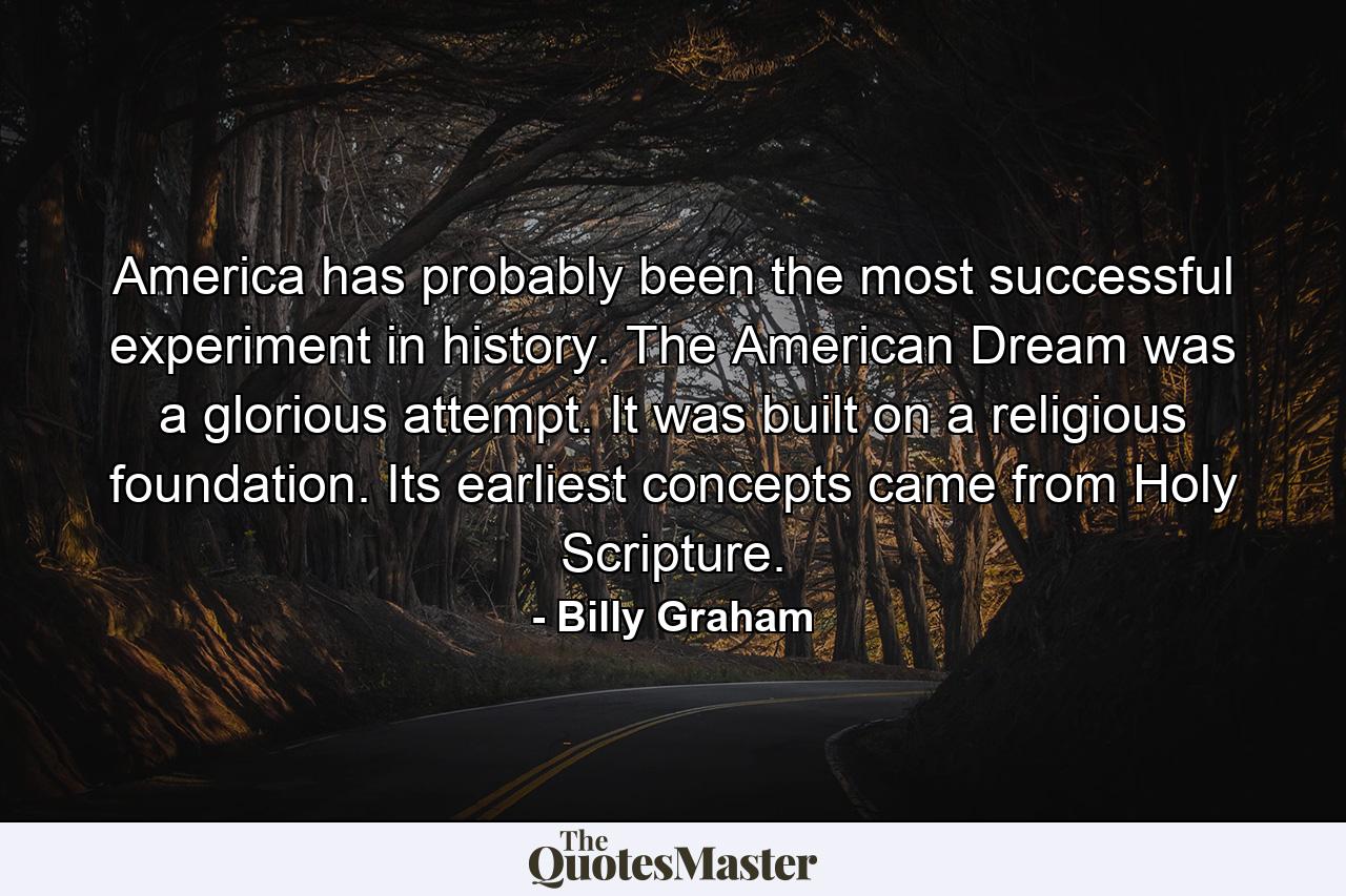 America has probably been the most successful experiment in history. The American Dream was a glorious attempt. It was built on a religious foundation. Its earliest concepts came from Holy Scripture. - Quote by Billy Graham