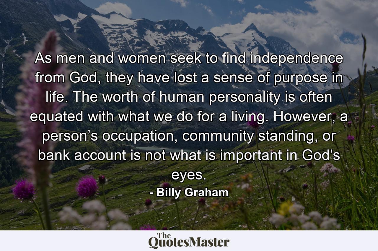 As men and women seek to find independence from God, they have lost a sense of purpose in life. The worth of human personality is often equated with what we do for a living. However, a person’s occupation, community standing, or bank account is not what is important in God’s eyes. - Quote by Billy Graham