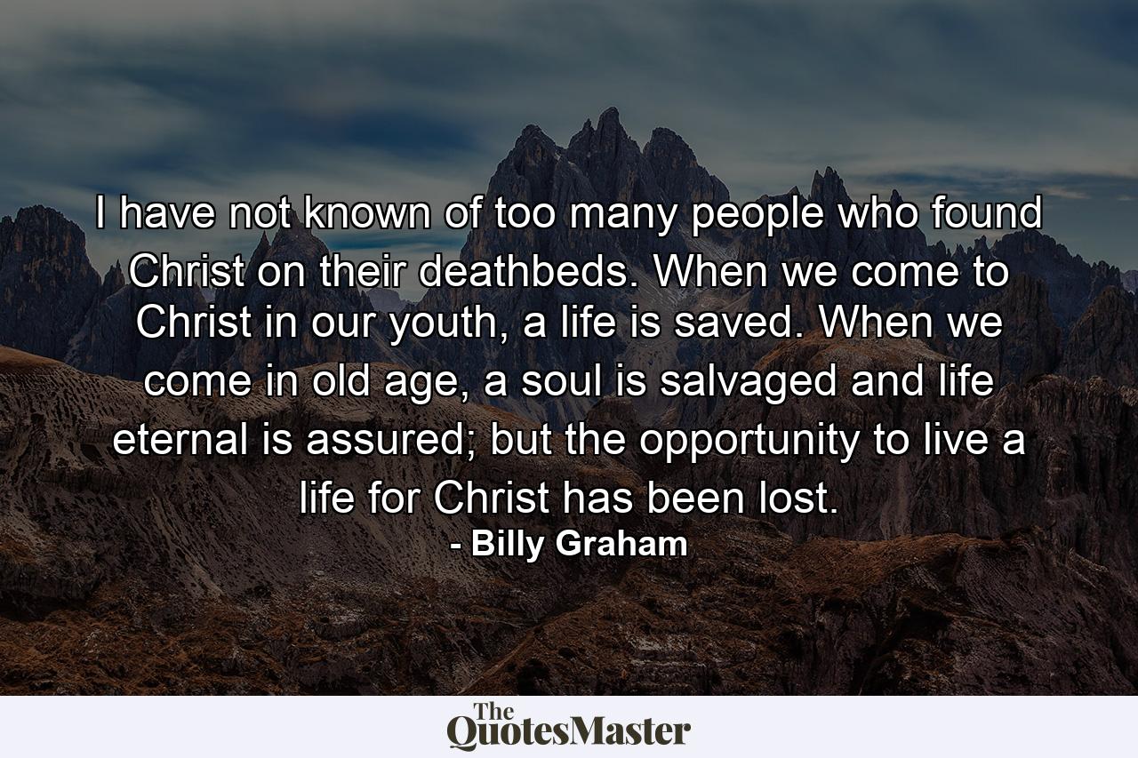 I have not known of too many people who found Christ on their deathbeds. When we come to Christ in our youth, a life is saved. When we come in old age, a soul is salvaged and life eternal is assured; but the opportunity to live a life for Christ has been lost. - Quote by Billy Graham