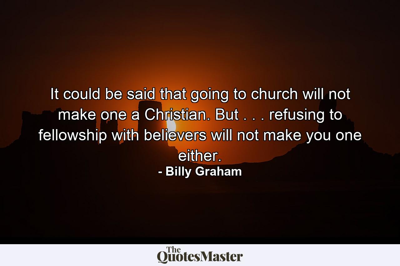 It could be said that going to church will not make one a Christian. But . . . refusing to fellowship with believers will not make you one either. - Quote by Billy Graham