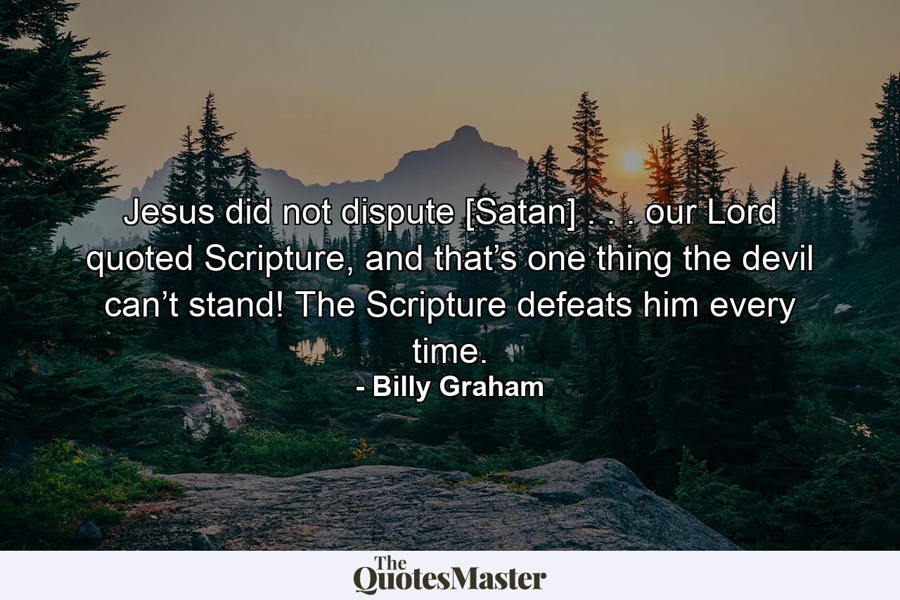 Jesus did not dispute [Satan] . . . our Lord quoted Scripture, and that’s one thing the devil can’t stand! The Scripture defeats him every time. - Quote by Billy Graham