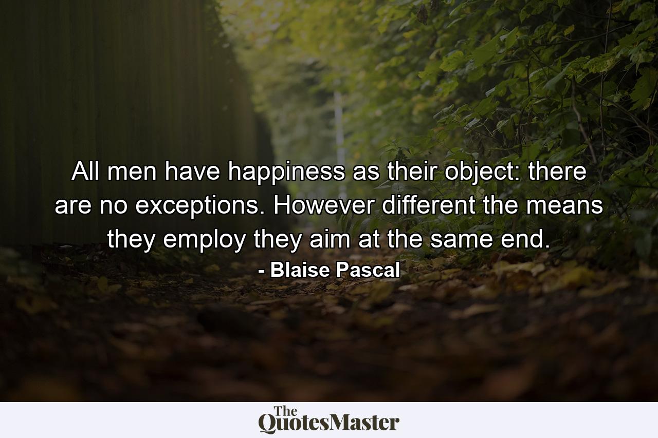 All men have happiness as their object: there are no exceptions. However different the means they employ  they aim at the same end. - Quote by Blaise Pascal