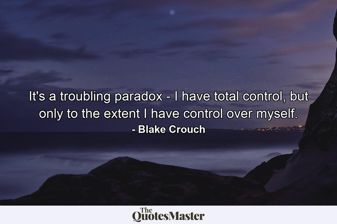 It's a troubling paradox - I have total control, but only to the extent I have control over myself. - Quote by Blake Crouch