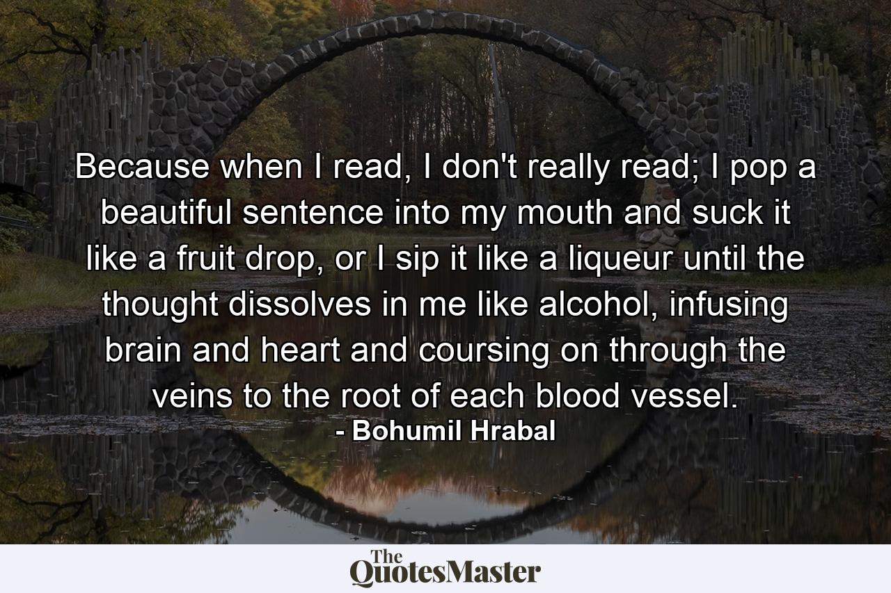 Because when I read, I don't really read; I pop a beautiful sentence into my mouth and suck it like a fruit drop, or I sip it like a liqueur until the thought dissolves in me like alcohol, infusing brain and heart and coursing on through the veins to the root of each blood vessel. - Quote by Bohumil Hrabal