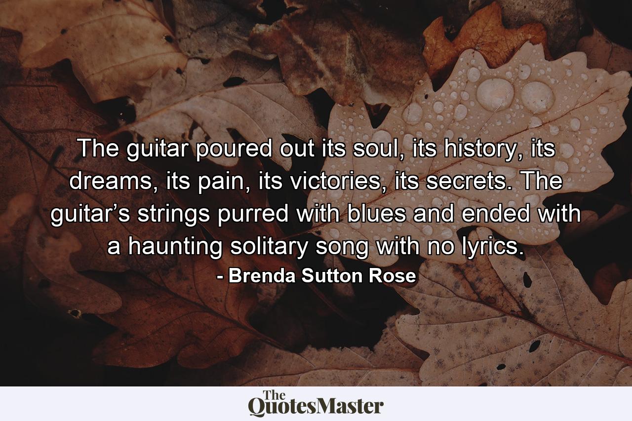 The guitar poured out its soul, its history, its dreams, its pain, its victories, its secrets. The guitar’s strings purred with blues and ended with a haunting solitary song with no lyrics. - Quote by Brenda Sutton Rose