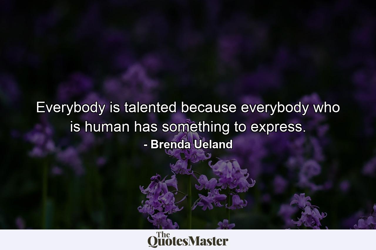 Everybody is talented because everybody who is human has something to express. - Quote by Brenda Ueland