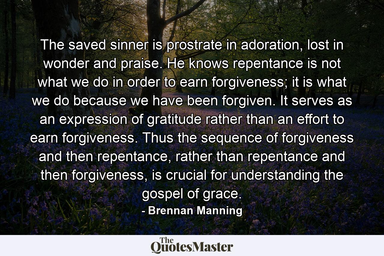 The saved sinner is prostrate in adoration, lost in wonder and praise. He knows repentance is not what we do in order to earn forgiveness; it is what we do because we have been forgiven. It serves as an expression of gratitude rather than an effort to earn forgiveness. Thus the sequence of forgiveness and then repentance, rather than repentance and then forgiveness, is crucial for understanding the gospel of grace. - Quote by Brennan Manning