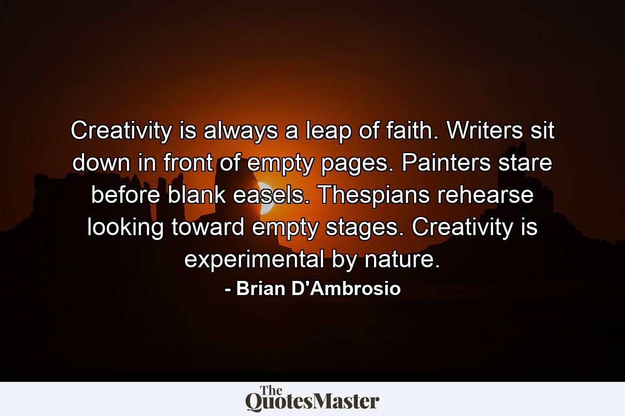 Creativity is always a leap of faith. Writers sit down in front of empty pages. Painters stare before blank easels. Thespians rehearse looking toward empty stages. Creativity is experimental by nature. - Quote by Brian D'Ambrosio