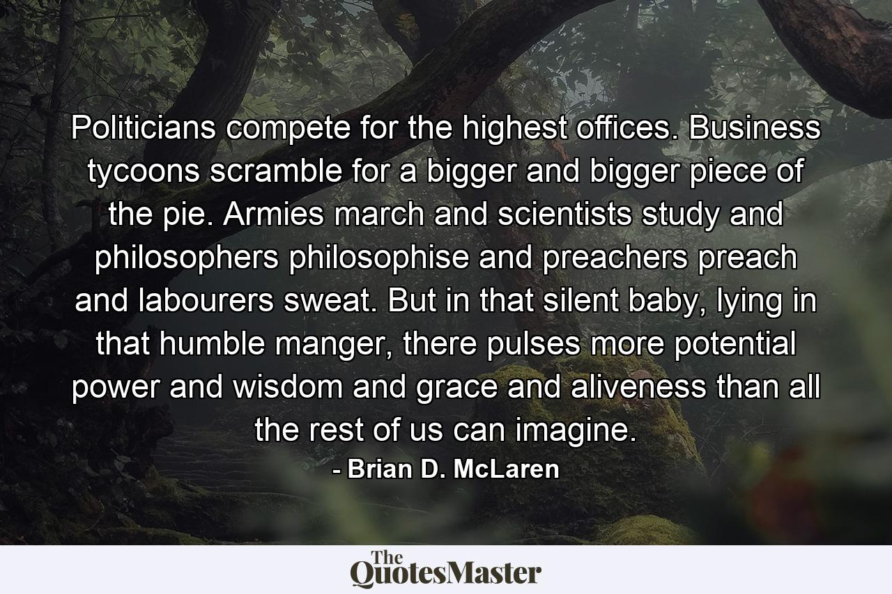 Politicians compete for the highest offices. Business tycoons scramble for a bigger and bigger piece of the pie. Armies march and scientists study and philosophers philosophise and preachers preach and labourers sweat. But in that silent baby, lying in that humble manger, there pulses more potential power and wisdom and grace and aliveness than all the rest of us can imagine. - Quote by Brian D. McLaren