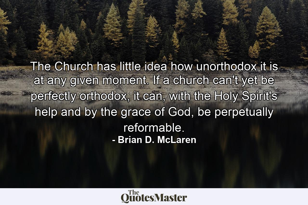 The Church has little idea how unorthodox it is at any given moment. If a church can't yet be perfectly orthodox, it can, with the Holy Spirit's help and by the grace of God, be perpetually reformable. - Quote by Brian D. McLaren